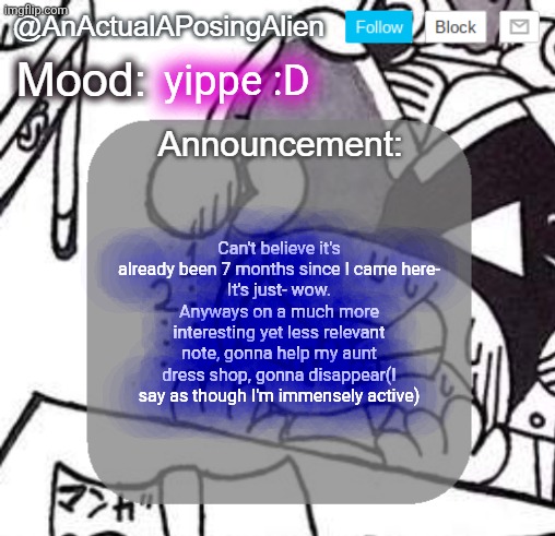 :D (first anno of the day, what's the limit again-) | yippe :D; Can't believe it's already been 7 months since I came here-
It's just- wow. Anyways on a much more interesting yet less relevant note, gonna help my aunt dress shop, gonna disappear(I say as though I'm immensely active) | image tagged in anactualaposingalien announce template by interactionsystem | made w/ Imgflip meme maker