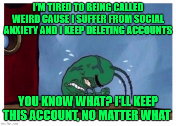 now... it's over... | I'M TIRED TO BEING CALLED WEIRD CAUSE I SUFFER FROM SOCIAL ANXIETY AND I KEEP DELETING ACCOUNTS; YOU KNOW WHAT? I'LL KEEP THIS ACCOUNT, NO MATTER WHAT | image tagged in plankton angry | made w/ Imgflip meme maker