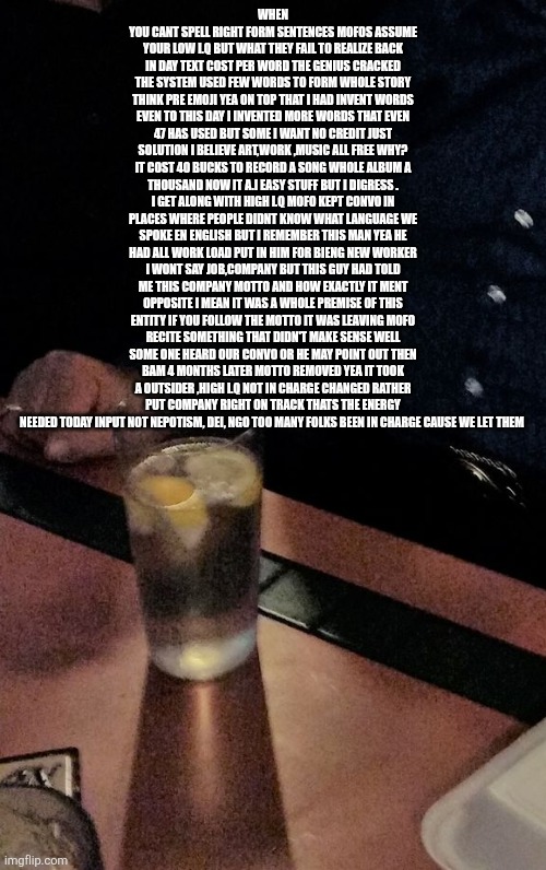 HIGH IQ not degrees,ngo will be calling all shots ,dumb mofos are out! | WHEN YOU CANT SPELL RIGHT FORM SENTENCES MOFOS ASSUME YOUR LOW I.Q BUT WHAT THEY FAIL TO REALIZE BACK IN DAY TEXT COST PER WORD THE GENIUS CRACKED THE SYSTEM USED FEW WORDS TO FORM WHOLE STORY THINK PRE EMOJI YEA ON TOP THAT I HAD INVENT WORDS EVEN TO THIS DAY I INVENTED MORE WORDS THAT EVEN 47 HAS USED BUT SOME I WANT NO CREDIT JUST SOLUTION I BELIEVE ART,WORK ,MUSIC ALL FREE WHY? IT COST 40 BUCKS TO RECORD A SONG WHOLE ALBUM A THOUSAND NOW IT A.I EASY STUFF BUT I DIGRESS . I GET ALONG WITH HIGH I.Q MOFO KEPT CONVO IN PLACES WHERE PEOPLE DIDNT KNOW WHAT LANGUAGE WE SPOKE EN ENGLISH BUT I REMEMBER THIS MAN YEA HE HAD ALL WORK LOAD PUT IN HIM FOR BIENG NEW WORKER I WONT SAY JOB,COMPANY BUT THIS GUY HAD TOLD ME THIS COMPANY MOTTO AND HOW EXACTLY IT MENT OPPOSITE I MEAN IT WAS A WHOLE PREMISE OF THIS ENTITY IF YOU FOLLOW THE MOTTO IT WAS LEAVING MOFO RECITE SOMETHING THAT DIDN'T MAKE SENSE WELL SOME ONE HEARD OUR CONVO OR HE MAY POINT OUT THEN BAM 4 MONTHS LATER MOTTO REMOVED YEA IT TOOK A OUTSIDER ,HIGH I.Q NOT IN CHARGE CHANGED RATHER PUT COMPANY RIGHT ON TRACK THATS THE ENERGY NEEDED TODAY INPUT NOT NEPOTISM, DEI, NGO TOO MANY FOLKS BEEN IN CHARGE CAUSE WE LET THEM | image tagged in hangover | made w/ Imgflip meme maker