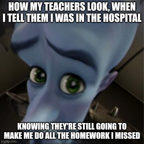 Megamind peeking | HOW MY TEACHERS LOOK, WHEN I TELL THEM I WAS IN THE HOSPITAL; KNOWING THEY'RE STILL GOING TO MAKE ME DO ALL THE HOMEWORK I MISSED | image tagged in megamind peeking | made w/ Imgflip meme maker