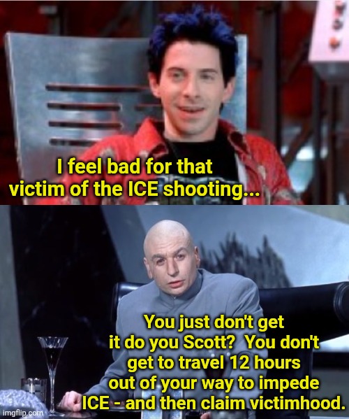 I feel bad for that victim of the ICE shooting... You just don't get it do you Scott?  You don't get to travel 12 hours out of your way to impede ICE - and then claim victimhood. | image tagged in scott evil,scott you just don't get it do ya | made w/ Imgflip meme maker