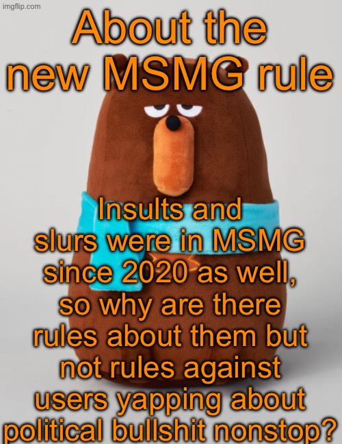 Don’t get me wrong, posting politics once in a while is alright. Almost exclusively posting about politics is what MSMG hates | About the new MSMG rule; Insults and slurs were in MSMG since 2020 as well, so why are there rules about them but not rules against users yapping about political bullshit nonstop? | image tagged in falstaff plush | made w/ Imgflip meme maker