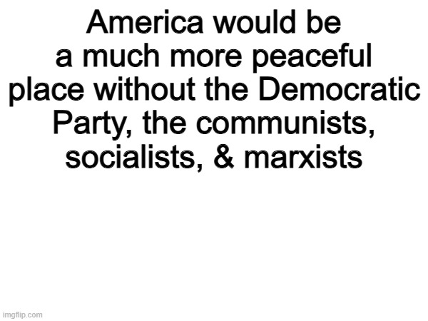 100% | America would be a much more peaceful place without the Democratic Party, the communists, socialists, & marxists | image tagged in memes,funny,america,politics,political meme,democrats | made w/ Imgflip meme maker
