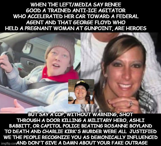 ashli babbitt and rosanne boyland | WHEN THE LEFT/MEDIA SAY RENEE GOOD A TRAINED ANTI-ICE AGITATOR WHO ACCELERATED HER CAR TOWARD A FEDERAL AGENT AND THAT GEORGE FLOYD WHO HELD A PREGNANT WOMAN AT GUNPOINT, ARE HEROES; BUT SAY A COP, WITHOUT WARNING, SHOT THROUGH A DOOR KILLING A MILITARY HERO, ASHLI BABBITT, OR CAPITOL POLICE BEATING ROSANNE BOYLAND TO DEATH AND CHARLIE KIRK'S MURDER WERE ALL  JUSTIFIED
WE THE PEOPLE RECOGNIZE YOU AS DEMONICALLY INFLUENCED
  AND DON'T GIVE A DAMN ABOUT YOUR FAKE OUTRAGE | made w/ Imgflip meme maker