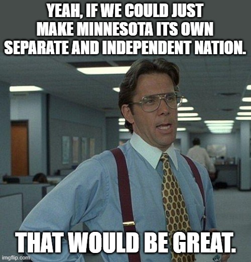 First relocate all of the normal Minnesotans to other states.  Next send all the crazies from other states to Minnesota . | YEAH, IF WE COULD JUST MAKE MINNESOTA ITS OWN SEPARATE AND INDEPENDENT NATION. THAT WOULD BE GREAT. | image tagged in we don't need no commie liberals,we don't need their thought control,no dark sarcasm in our country | made w/ Imgflip meme maker