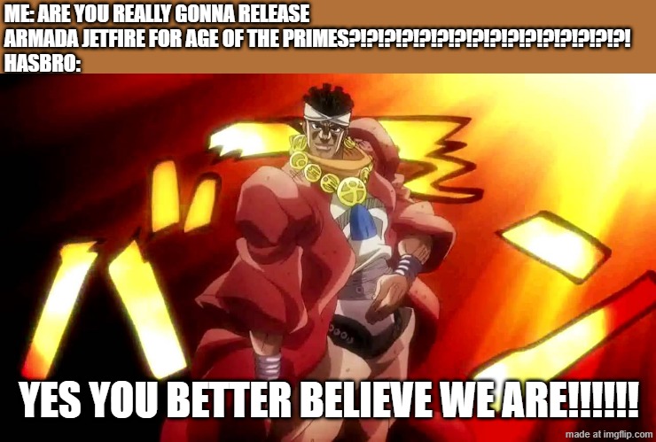 oh boy.....the moment I've been waiting for | ME: ARE YOU REALLY GONNA RELEASE ARMADA JETFIRE FOR AGE OF THE PRIMES?!?!?!?!?!?!?!?!?!?!?!?!?!?!?!?!
HASBRO:; YES YOU BETTER BELIEVE WE ARE!!!!!! | image tagged in jojo yes i am,muhammad avdol,yes i am,jojo's bizarre adventure,transformers | made w/ Imgflip meme maker