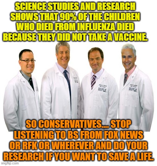a group of scientists  | SCIENCE STUDIES AND RESEARCH SHOWS THAT 90% OF THE CHILDREN WHO DIED FROM INFLUENZA DIED BECAUSE THEY DID NOT TAKE A VACCINE. SO CONSERVATIVES.... STOP LISTENING TO BS FROM FOX NEWS OR RFK OR WHEREVER AND DO YOUR RESEARCH IF YOU WANT TO SAVE A LIFE. | image tagged in a group of scientists | made w/ Imgflip meme maker