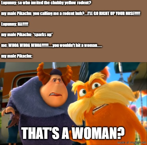 PIKACHU CHILL!!!!!!!! | Lopunny: so who invited the chubby yellow rodent?
 
my male Pikachu: you calling me a rodent huh?....I'LL GO RIGHT UP YOUR NOSE!!!!!
 
Lopunny: HA!!!!!
 
my male Pikachu: *sparks up*
 
me: WHOA WHOA WHOA!!!!!!.....you wouldn't hit a woman......
 
my male Pikachu:; THAT'S A WOMAN? | image tagged in lorax that's a woman,confused,pokemon,pikachu,lopunny,sparks | made w/ Imgflip meme maker