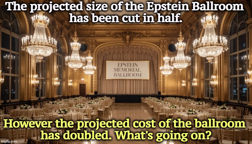 The projected size of the Epstein Ballroom 
has been cut in half. However the projected cost of the ballroom 
has doubled. What's going on? | image tagged in trump,corruption,jeffrey epstein,money,bribe | made w/ Imgflip meme maker