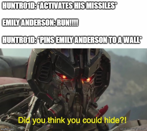 oh boy.....Emily Anderson is cooked (BTW did any of you watch Glitter Force.....I know it's a girly anime but don't blame me) | HUNTR01D: *ACTIVATES HIS MISSILES*
 
EMILY ANDERSON: RUN!!!!
 
HUNTR01D: *PINS EMILY ANDERSON TO A WALL* | image tagged in did you think you could hide,anime,glitter force,blitzwing,emily anderson,transformers | made w/ Imgflip meme maker