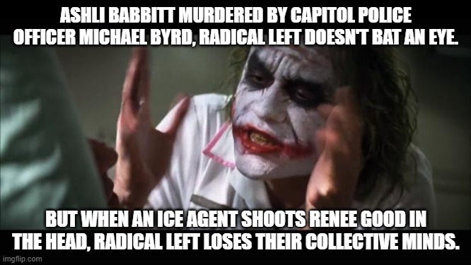 And everybody loses their minds | ASHLI BABBITT MURDERED BY CAPITOL POLICE OFFICER MICHAEL BYRD, RADICAL LEFT DOESN'T BAT AN EYE. BUT WHEN AN ICE AGENT SHOOTS RENEE GOOD IN THE HEAD, RADICAL LEFT LOSES THEIR COLLECTIVE MINDS. | image tagged in memes,and everybody loses their minds,democrats,leftist,radical,murder | made w/ Imgflip meme maker