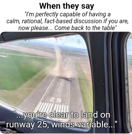 Dude it's fine, I'm not mad | When they say; "I'm perfectly capable of having a
calm, rational, fact-based discussion if you are,
now please... Come back to the table"; "...you're clear to land on
runway 25, winds variable..." | image tagged in tornado,peril,complicated approach,baiting,narcissistic | made w/ Imgflip meme maker