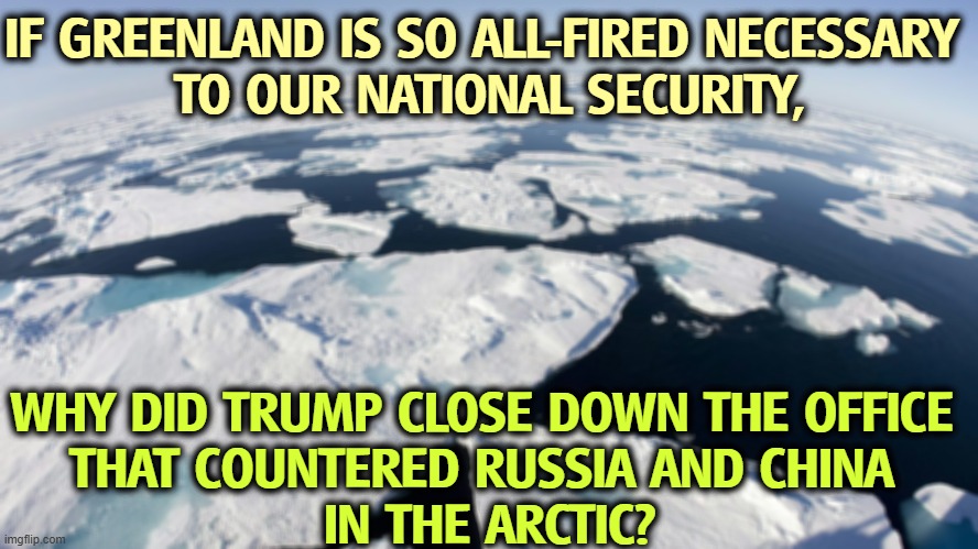 IF GREENLAND IS SO ALL-FIRED NECESSARY 
TO OUR NATIONAL SECURITY, WHY DID TRUMP CLOSE DOWN THE OFFICE 
THAT COUNTERED RUSSIA AND CHINA 
IN THE ARCTIC? | image tagged in trump,hypocrite,liar,greedy,greenland | made w/ Imgflip meme maker