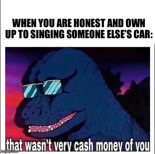 That wasn’t very cash money | WHEN YOU ARE HONEST AND OWN UP TO SINGING SOMEONE ELSE’S CAR: | image tagged in that wasn t very cash money | made w/ Imgflip meme maker