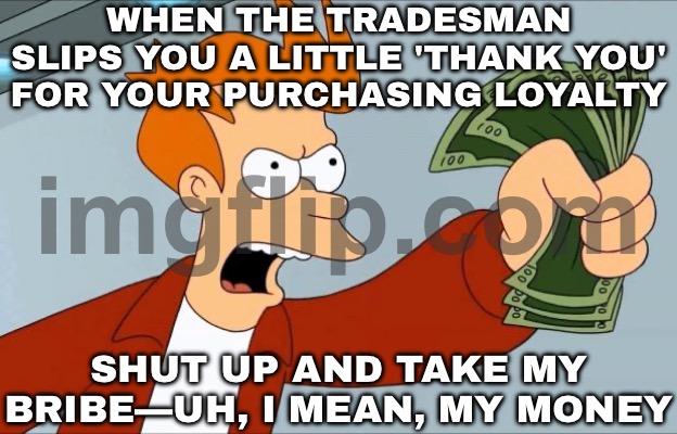 WHEN MY 'LOW WAGES' ARE SECRETLY 'SUPPLEMENTED BY TRADESMEN'; SHUT UP AND TAKE MY BRIBE MONEY | WHEN THE TRADESMAN SLIPS YOU A LITTLE 'THANK YOU' FOR YOUR PURCHASING LOYALTY; SHUT UP AND TAKE MY BRIBE—UH, I MEAN, MY MONEY | image tagged in shut up and take my money fry,trade,corruption,money,wages,income inequality | made w/ Imgflip meme maker
