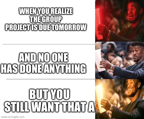 WHEN YOU REALIZE THE GROUP PROJECT IS DUE TOMORROW AND NO ONE HAS DONE ANYTHING BUT YOU STILL WANT THAT A | made w/ Imgflip meme maker