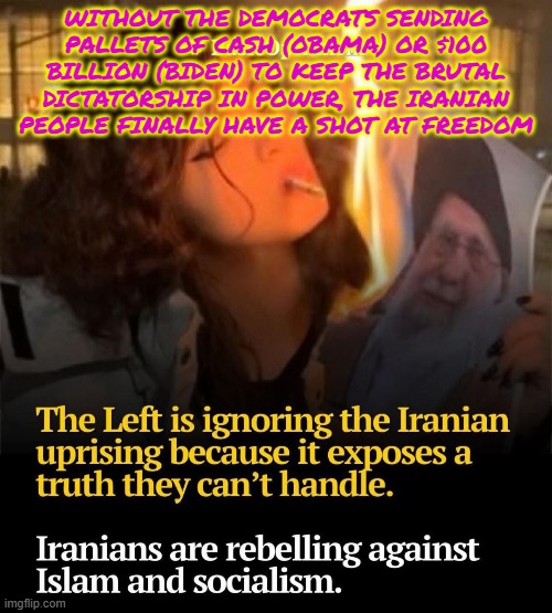 Iranian people FINALLY have a shot at freedom | WITHOUT THE DEMOCRATS SENDING PALLETS OF CASH (OBAMA) OR $100 BILLION (BIDEN) TO KEEP THE BRUTAL DICTATORSHIP IN POWER, THE IRANIAN PEOPLE FINALLY HAVE A SHOT AT FREEDOM | image tagged in iran,obama,biden,freedom,islam,socialism | made w/ Imgflip meme maker