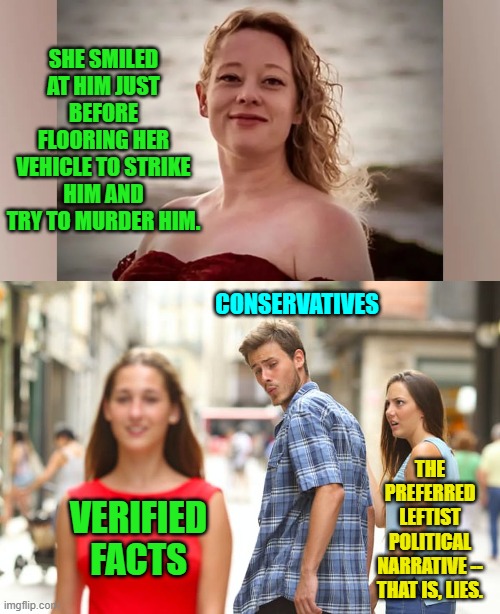 Reality . . . why are leftist allergic to it? | SHE SMILED AT HIM JUST BEFORE FLOORING HER VEHICLE TO STRIKE HIM AND TRY TO MURDER HIM. CONSERVATIVES; THE PREFERRED LEFTIST POLITICAL NARRATIVE -- THAT IS, LIES. VERIFIED FACTS | image tagged in yep | made w/ Imgflip meme maker