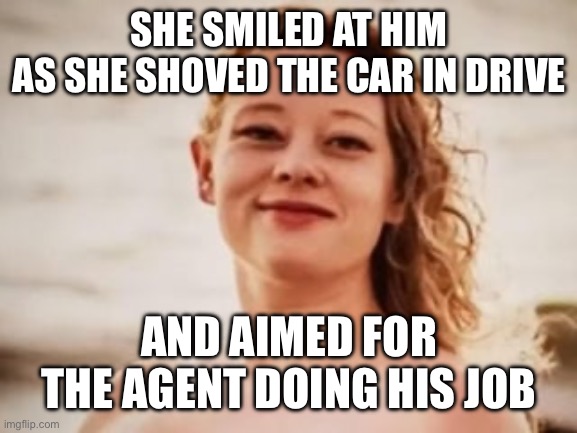 SHE SMILED AT HIM
AS SHE SHOVED THE CAR IN DRIVE; AND AIMED FOR THE AGENT DOING HIS JOB | made w/ Imgflip meme maker