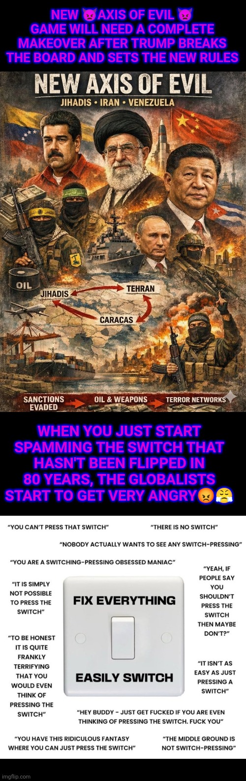 Trump disassembling the New Axis of Evil | NEW 👿AXIS OF EVIL 👿 GAME WILL NEED A COMPLETE MAKEOVER AFTER TRUMP BREAKS THE BOARD AND SETS THE NEW RULES; WHEN YOU JUST START SPAMMING THE SWITCH THAT HASN'T BEEN FLIPPED IN 80 YEARS, THE GLOBALISTS START TO GET VERY ANGRY😡😤 | image tagged in trump,iran,russia,venezuela,cuba,china | made w/ Imgflip meme maker