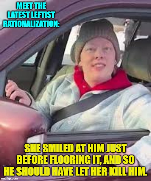 Leftists keep changing their political narratives. | MEET THE LATEST LEFTIST RATIONALIZATION:; SHE SMILED AT HIM JUST BEFORE FLOORING IT, AND SO HE SHOULD HAVE LET HER KILL HIM. | image tagged in yep | made w/ Imgflip meme maker