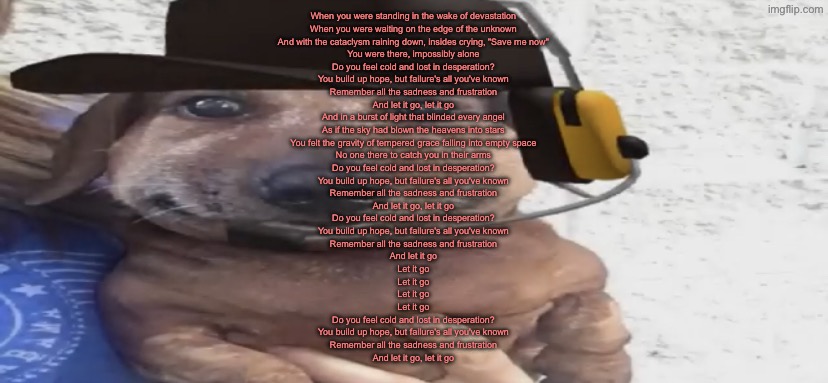 hopecore music is so tuff | When you were standing in the wake of devastation
When you were waiting on the edge of the unknown
And with the cataclysm raining down, insides crying, "Save me now"
You were there, impossibly alone
Do you feel cold and lost in desperation?
You build up hope, but failure's all you've known
Remember all the sadness and frustration
And let it go, let it go
And in a burst of light that blinded every angel
As if the sky had blown the heavens into stars
You felt the gravity of tempered grace falling into empty space
No one there to catch you in their arms
Do you feel cold and lost in desperation?
You build up hope, but failure's all you've known
Remember all the sadness and frustration
And let it go, let it go
Do you feel cold and lost in desperation?
You build up hope, but failure's all you've known
Remember all the sadness and frustration
And let it go
Let it go
Let it go
Let it go
Let it go
Do you feel cold and lost in desperation?
You build up hope, but failure's all you've known
Remember all the sadness and frustration
And let it go, let it go | image tagged in chucklenuts | made w/ Imgflip meme maker