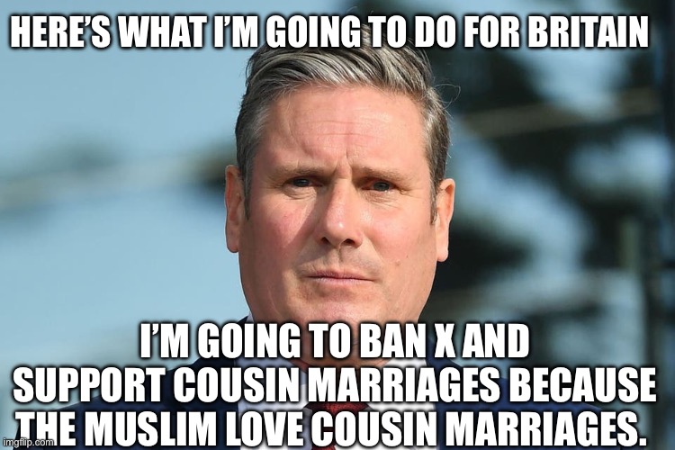 Keir Starmer | HERE’S WHAT I’M GOING TO DO FOR BRITAIN; I’M GOING TO BAN X AND SUPPORT COUSIN MARRIAGES BECAUSE THE MUSLIM LOVE COUSIN MARRIAGES. | image tagged in keir starmer,british,muslims,islamophobia,politics,political meme | made w/ Imgflip meme maker