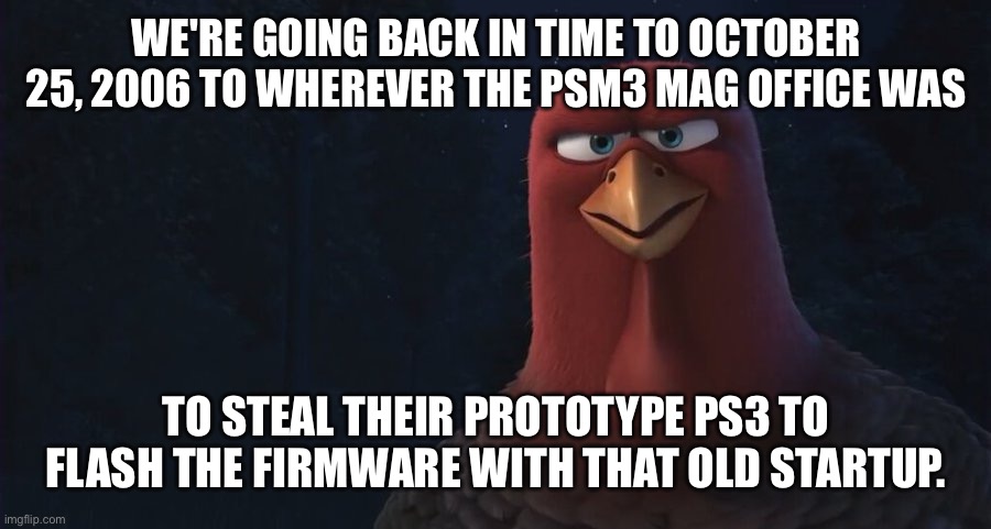 We're Going Back In Time To | WE'RE GOING BACK IN TIME TO OCTOBER 25, 2006 TO WHEREVER THE PSM3 MAG OFFICE WAS; TO STEAL THEIR PROTOTYPE PS3 TO FLASH THE FIRMWARE WITH THAT OLD STARTUP. | image tagged in we're going back in time to | made w/ Imgflip meme maker