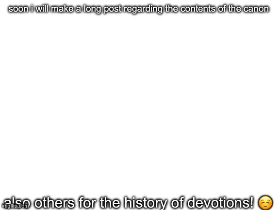 it’ll take a while, maybe after sunday | soon i will make a long post regarding the contents of the canon; also others for the history of devotions! ☺️ | image tagged in blank white template | made w/ Imgflip meme maker