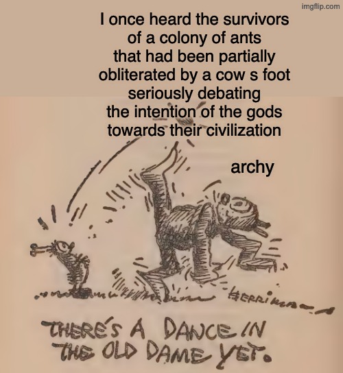 archy the cockroach says | I once heard the survivors
of a colony of ants
that had been partially
obliterated by a cow s foot
seriously debating
the intention of the gods
towards their civilization; archy | image tagged in gods,superstition,poem,quote | made w/ Imgflip meme maker