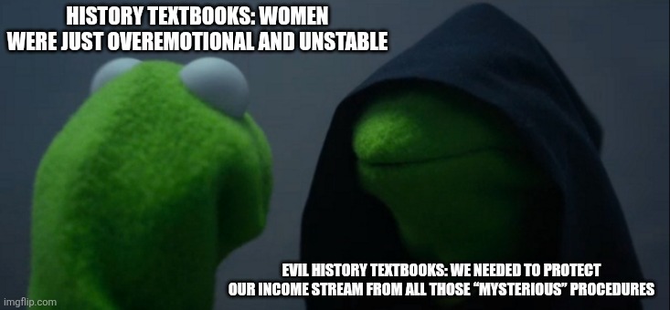 Evil Kermit | HISTORY TEXTBOOKS: WOMEN WERE JUST OVEREMOTIONAL AND UNSTABLE; EVIL HISTORY TEXTBOOKS: WE NEEDED TO PROTECT OUR INCOME STREAM FROM ALL THOSE “MYSTERIOUS” PROCEDURES | image tagged in memes,evil kermit | made w/ Imgflip meme maker