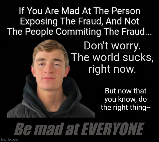 This is why old people are the way that they are | Don't worry.
The world sucks,
right now. But now that
you know, do
the right thing--; Be mad at EVERYONE | image tagged in coverups,corruption,embezzelment,parody meme,juxtasplosion,government | made w/ Imgflip meme maker