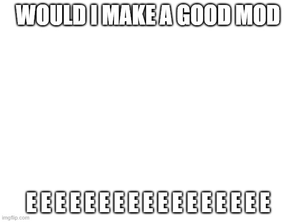E E E E E E E E E E E E E E E E E | WOULD I MAKE A GOOD MOD; E E E E E E E E E E E E E E E E E | made w/ Imgflip meme maker