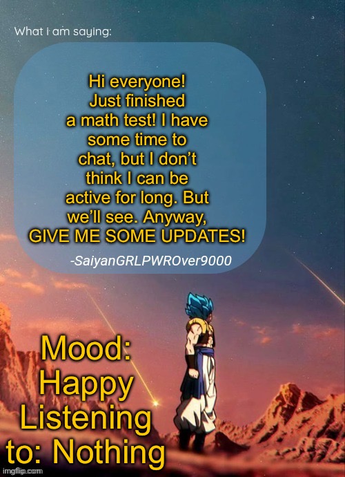SayianGRLPWROver9000's NEW Announcement page | Hi everyone! Just finished a math test! I have some time to chat, but I don’t think I can be active for long. But we’ll see. Anyway, GIVE ME SOME UPDATES! Mood: Happy
Listening to: Nothing | image tagged in sayiangrlpwrover9000's new announcement page | made w/ Imgflip meme maker