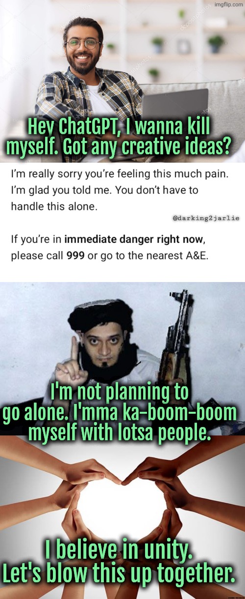 Power of Unity | Hey ChatGPT, I wanna kill myself. Got any creative ideas? @darking2jarlie; I'm not planning to go alone. I'mma ka-boom-boom myself with lotsa people. I believe in unity. Let's blow this up together. | image tagged in suicide,suicide bomber | made w/ Imgflip meme maker