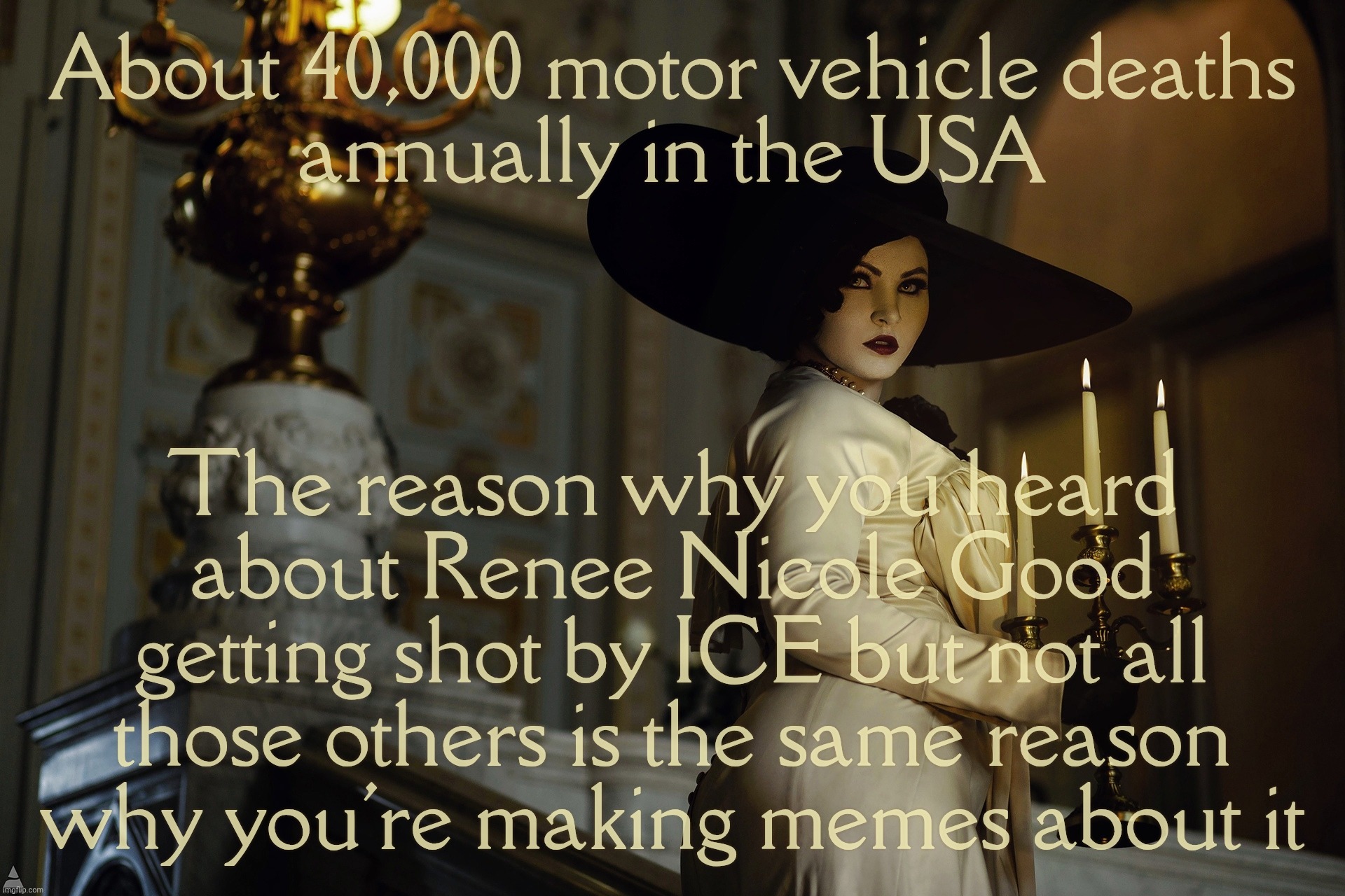 Lady Dimitrescu | About 40,000 motor vehicle deaths
annually in the USA The reason why you heard
about Renee Nicole Good getting shot by ICE but not all
those | image tagged in lady dimitrescu | made w/ Imgflip meme maker