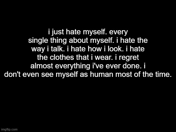 i just hate myself. every single thing about myself. i hate the way i talk. i hate how i look. i hate the clothes that i wear. i regret almost everything i've ever done. i don't even see myself as human most of the time. | made w/ Imgflip meme maker