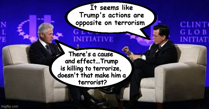 Trump the Terrorist | It seems like Trump's actions are opposite on terrorism; There's a cause 
and effect...Trump is killing to terrorize, 
doesn't that make him a
 terrorist? | image tagged in trump the terrorist,bill clinton,maga murdered,stephen colbert,end hate,shame | made w/ Imgflip meme maker