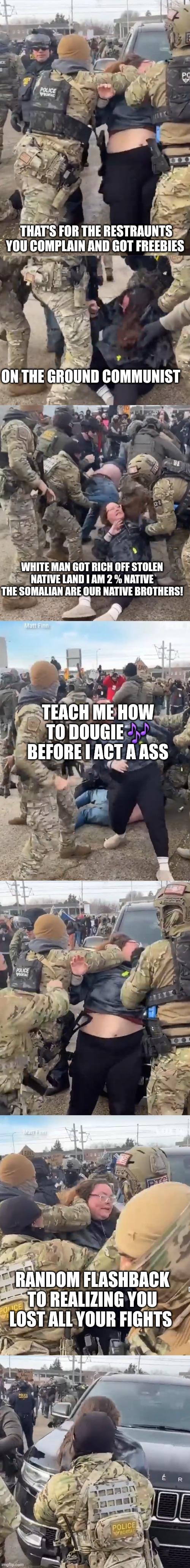 When will white Demonrats learn? The world is cheering the tactical response of American communist | THAT'S FOR THE RESTRAUNTS YOU COMPLAIN AND GOT FREEBIES; ON THE GROUND COMMUNIST; WHITE MAN GOT RICH OFF STOLEN NATIVE LAND I AM 2 % NATIVE THE SOMALIAN ARE OUR NATIVE BROTHERS! TEACH ME HOW TO DOUGIE 🎶 BEFORE I ACT A ASS; RANDOM FLASHBACK TO REALIZING YOU LOST ALL YOUR FIGHTS | image tagged in wtf | made w/ Imgflip meme maker