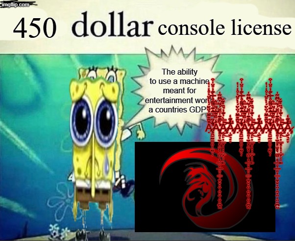 nintendo sux | 450; console license; The ability to use a machine meant for entertainment worth a countries GDP? A̷̧̧̛̝̯̫̰̳͍̤̞̳̰̣͉̜̎̈̄̌͊̈́̆̀̈́͐̀̎̈͐̊̔̍̔͋́̋͗͂̇͊͒͌̊͑̅̀͊̓̊̆̍͒̾͘̚͘̕͝Á̴̧̢̛͙̻͔̠̥͓̳͓̖͚̮͙͉̲̥̹̲̻͎͇̜̠̝̬̞̤̩̯̟̯͔̤͍̪͖̒̊̊͂̅͑̉̈̿͛̾͛͊͊͗̃̂̈́́̆͐͆̈͂̍̕̕͘̕͜͝Ḁ̷̧̗̙͎͇͓͎̣̣̣͇̗̞̣͚͗̿̀̾͊̓̉̏̎͂́͜͠͝A̷̡̜̫͉͈̞̅̽͊̒̕A̷̧̧̛̝̯̫̰̳͍̤̞̳̰̣͉̜̎̈̄̌͊̈́̆̀̈́͐̀̎̈͐̊̔̍̔͋́̋͗͂̇͊͒͌̊͑̅̀͊̓̊̆̍͒̾͘̚͘̕͝Á̴̧̢̛͙̻͔̠̥͓̳͓̖͚̮͙͉̲̥̹̲̻͎͇̜̠̝̬̞̤̩̯̟̯͔̤͍̪͖̒̊̊͂̅͑̉̈̿͛̾͛͊͊͗̃̂̈́́̆͐͆̈͂̍̕̕͘̕͜͝Ḁ̷̧̗̙͎͇͓͎̣̣̣͇̗̞̣͚͗̿̀̾͊̓̉̏̎͂́͜͠͝A̷̡̜̫͉͈̞̅̽͊̒̕A̷̧̧̛̝̯̫̰̳͍̤̞̳̰̣͉̜̎̈̄̌͊̈́̆̀̈́͐̀̎̈͐̊̔̍̔͋́̋͗͂̇͊͒͌̊͑̅̀͊̓̊̆̍͒̾͘̚͘̕͝Á̴̧̢̛͙̻͔̠̥͓̳͓̖͚̮͙͉̲̥̹̲̻͎͇̜̠̝̬̞̤̩̯̟̯͔̤͍̪͖̒̊̊͂̅͑̉̈̿͛̾͛͊͊͗̃̂̈́́̆͐͆̈͂̍̕̕͘̕͜͝Ḁ̷̧̗̙͎͇͓͎̣̣̣͇̗̞̣͚͗̿̀̾͊̓̉̏̎͂́͜͠͝A̷̡̜̫͉͈̞̅̽͊̒̕ | image tagged in 5 dollar foot long | made w/ Imgflip meme maker