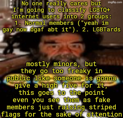 + the second group makes way more homophobes | No one really cares but I'm going to classify LGBTQ+ internet users into 2 groups: 1. Normal members ("yeah im gay now dgaf abt it"). 2. LGBTards; mostly minors, but they go too freaky in public like someone is gonna give a high five for it, this goes to the point even you see them as fake members just raising striped flags for the sake of attention | image tagged in goofy ahh saddam hussein | made w/ Imgflip meme maker
