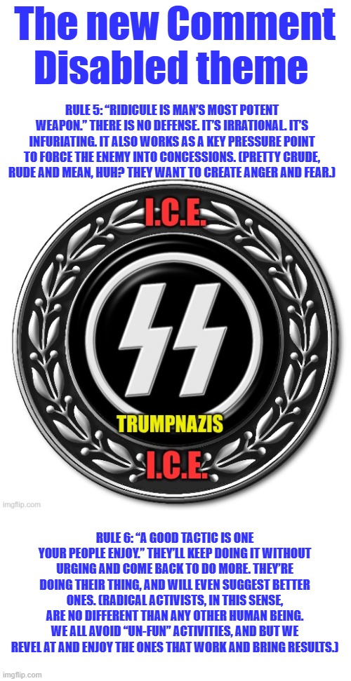 They're very predictable, if you know the game. Alinsky's rules learn them. | The new Comment Disabled theme; RULE 5: “RIDICULE IS MAN’S MOST POTENT WEAPON.” THERE IS NO DEFENSE. IT’S IRRATIONAL. IT’S INFURIATING. IT ALSO WORKS AS A KEY PRESSURE POINT TO FORCE THE ENEMY INTO CONCESSIONS. (PRETTY CRUDE, RUDE AND MEAN, HUH? THEY WANT TO CREATE ANGER AND FEAR.); RULE 6: “A GOOD TACTIC IS ONE YOUR PEOPLE ENJOY.” THEY’LL KEEP DOING IT WITHOUT URGING AND COME BACK TO DO MORE. THEY’RE DOING THEIR THING, AND WILL EVEN SUGGEST BETTER ONES. (RADICAL ACTIVISTS, IN THIS SENSE, ARE NO DIFFERENT THAN ANY OTHER HUMAN BEING. WE ALL AVOID “UN-FUN” ACTIVITIES, AND BUT WE REVEL AT AND ENJOY THE ONES THAT WORK AND BRING RESULTS.) | made w/ Imgflip meme maker