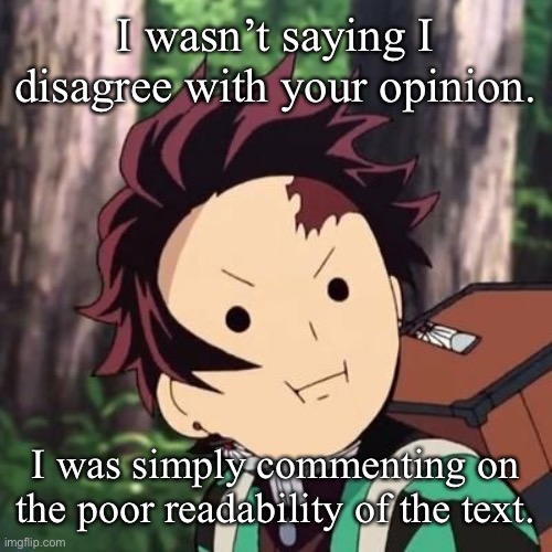 Demon Slayer Tanjiro face | I wasn’t saying I disagree with your opinion. I was simply commenting on the poor readability of the text. | image tagged in demon slayer tanjiro face | made w/ Imgflip meme maker