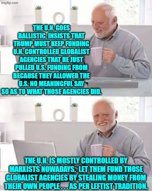 Fund these programs yourselves you stinking communists. | THE U.N. GOES BALLISTIC, INSISTS THAT TRUMP MUST KEEP FUNDING U.N. CONTROLLED GLOBALIST AGENCIES THAT HE JUST PULLED U.S. FUNDING FROM BECAUSE THEY ALLOWED THE U.S. NO MEANINGFUL SAY SO AS TO WHAT THOSE AGENCIES DID. THE U.N. IS MOSTLY CONTROLLED BY MARXISTS NOWADAYS.  LET THEM FUND THOSE GLOBALIST AGENCIES BY STEALING MONEY FROM THEIR OWN PEOPLE . . . AS PER LEFTIST TRADITION. | image tagged in hide the pain harold | made w/ Imgflip meme maker
