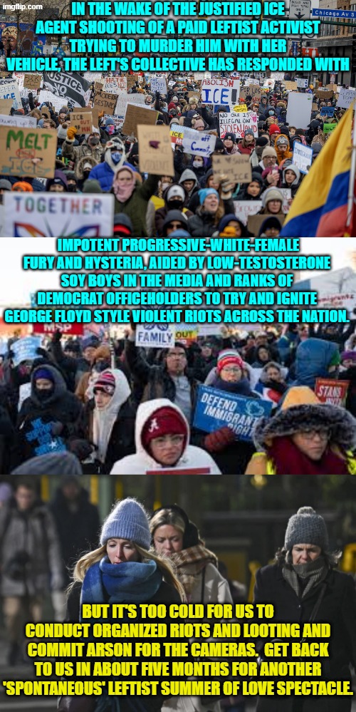 The comfort of 'spontaneous' violent leftist rioters . . . matters. | IN THE WAKE OF THE JUSTIFIED ICE AGENT SHOOTING OF A PAID LEFTIST ACTIVIST TRYING TO MURDER HIM WITH HER VEHICLE, THE LEFT'S COLLECTIVE HAS RESPONDED WITH; IMPOTENT PROGRESSIVE-WHITE-FEMALE FURY AND HYSTERIA, AIDED BY LOW-TESTOSTERONE SOY BOYS IN THE MEDIA AND RANKS OF DEMOCRAT OFFICEHOLDERS TO TRY AND IGNITE GEORGE FLOYD STYLE VIOLENT RIOTS ACROSS THE NATION. BUT IT'S TOO COLD FOR US TO CONDUCT ORGANIZED RIOTS AND LOOTING AND COMMIT ARSON FOR THE CAMERAS.  GET BACK TO US IN ABOUT FIVE MONTHS FOR ANOTHER 'SPONTANEOUS' LEFTIST SUMMER OF LOVE SPECTACLE. | image tagged in yep | made w/ Imgflip meme maker