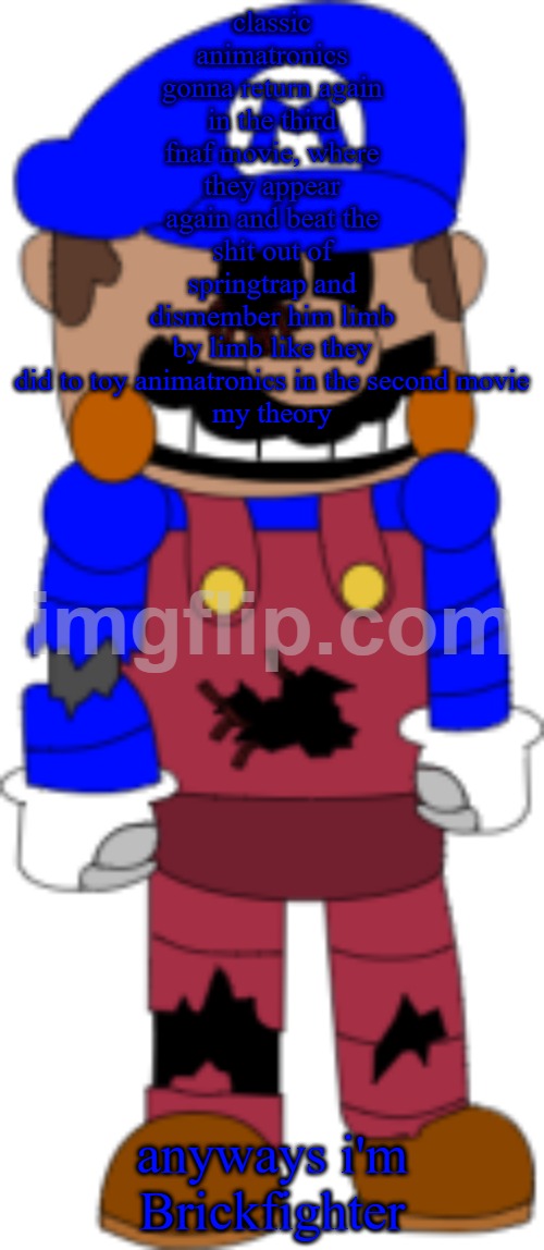 Brickfighter | classic animatronics gonna return again in the third fnaf movie, where they appear again and beat the shit out of springtrap and dismember him limb by limb like they did to toy animatronics in the second movie

my theory; anyways i'm Brickfighter | image tagged in brickfighter | made w/ Imgflip meme maker