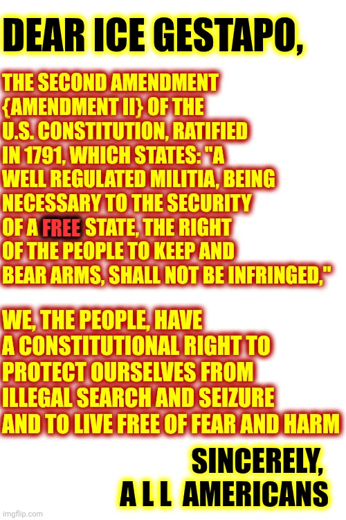 IMPEACH CONVICT REMOVE AND INCARCERATE DONALD TRUMP | THE SECOND AMENDMENT {AMENDMENT II} OF THE U.S. CONSTITUTION, RATIFIED IN 1791, WHICH STATES: "A WELL REGULATED MILITIA, BEING NECESSARY TO THE SECURITY OF A FREE STATE, THE RIGHT OF THE PEOPLE TO KEEP AND BEAR ARMS, SHALL NOT BE INFRINGED,"; DEAR ICE GESTAPO, FREE; WE, THE PEOPLE, HAVE A CONSTITUTIONAL RIGHT TO PROTECT OURSELVES FROM ILLEGAL SEARCH AND SEIZURE AND TO LIVE FREE OF FEAR AND HARM; SINCERELY, 
A L L  AMERICANS | image tagged in memes,trump unfit unqualified dangerous,impeach trump,lock him up,maga,nazis | made w/ Imgflip meme maker
