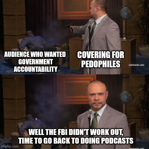 Dan Bongino Crash Our | AUDIENCE WHO WANTED 
GOVERNMENT ACCOUNTABILITY; COVERING FOR 
PEDOPHILES; WELL THE FBI DIDN'T WORK OUT,
TIME TO GO BACK TO DOING PODCASTS | image tagged in who killed hannibal,dan bongino | made w/ Imgflip meme maker