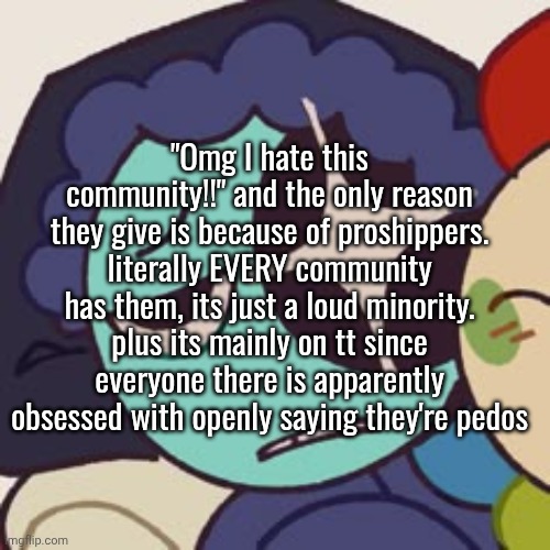 no but like I'm deadass tired of being harassed for my interests. I'm not even in the community either but it js pmo | "Omg I hate this community!!" and the only reason they give is because of proshippers. literally EVERY community has them, its just a loud minority. plus its mainly on tt since everyone there is apparently obsessed with openly saying they're pedos | made w/ Imgflip meme maker