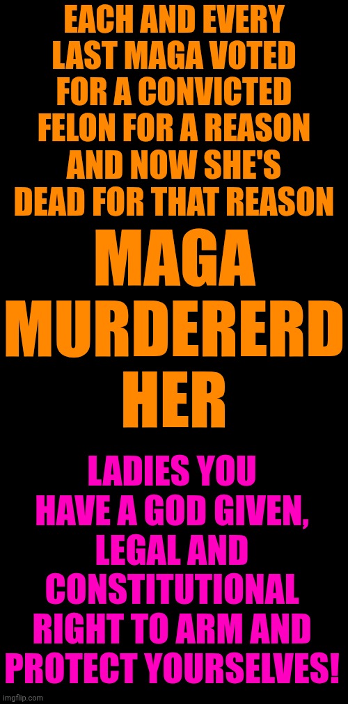 Maga Are MURDERERS! | EACH AND EVERY LAST MAGA VOTED FOR A CONVICTED FELON FOR A REASON; MAGA MURDERERD HER; AND NOW SHE'S DEAD FOR THAT REASON; LADIES YOU HAVE A GOD GIVEN, LEGAL AND CONSTITUTIONAL RIGHT TO ARM AND PROTECT YOURSELVES! | image tagged in memes,maga,trump is a convicted felon,trump is a convicted rapist,release the epstein files,lock trump up | made w/ Imgflip meme maker